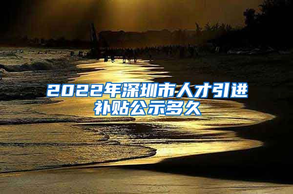 2022年深圳市人才引进补贴公示多久