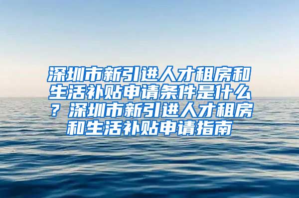 深圳市新引进人才租房和生活补贴申请条件是什么？深圳市新引进人才租房和生活补贴申请指南