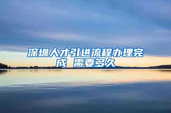 深圳人才引进流程办理完成 需要多久