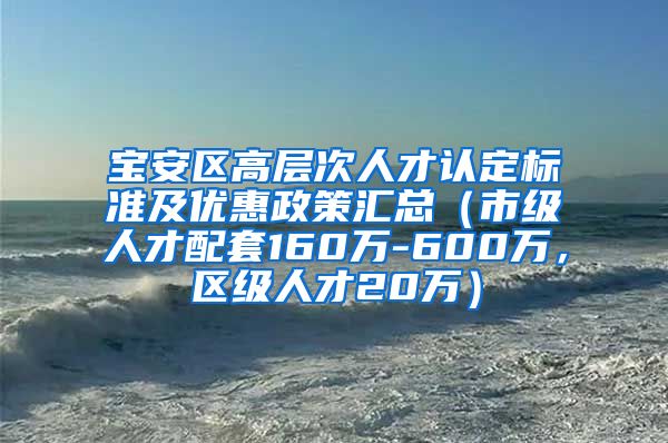 宝安区高层次人才认定标准及优惠政策汇总（市级人才配套160万-600万，区级人才20万）