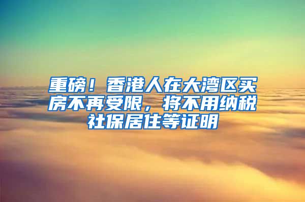 重磅！香港人在大湾区买房不再受限，将不用纳税社保居住等证明