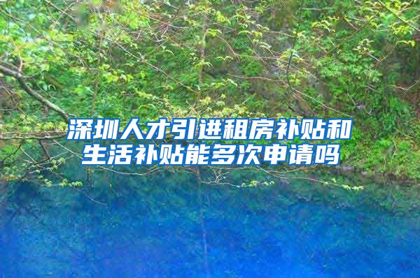 深圳人才引进租房补贴和生活补贴能多次申请吗