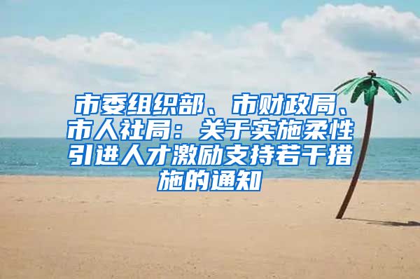 市委组织部、市财政局、市人社局：关于实施柔性引进人才激励支持若干措施的通知