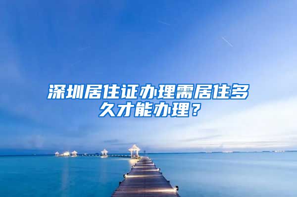 深圳居住证办理需居住多久才能办理？