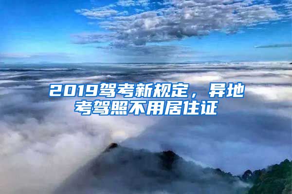 2019驾考新规定，异地考驾照不用居住证