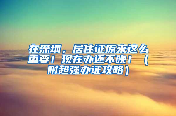 在深圳，居住证原来这么重要！现在办还不晚！（附超强办证攻略）