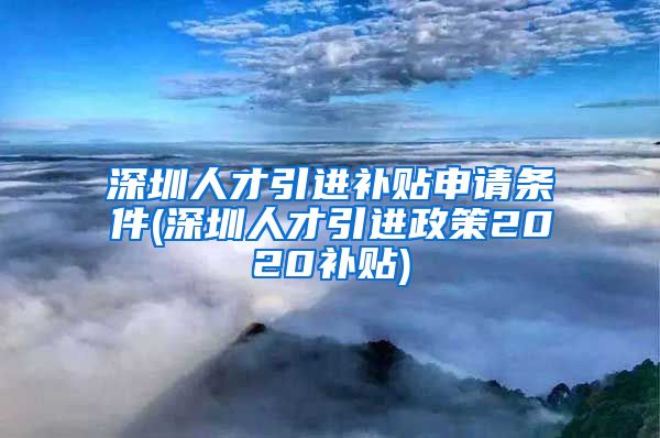 深圳人才引进补贴申请条件(深圳人才引进政策2020补贴)