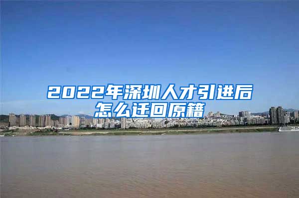 2022年深圳人才引进后怎么迁回原籍