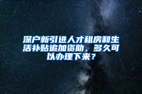 深户新引进人才租房和生活补贴追加资助，多久可以办理下来？