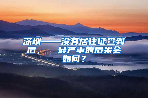 深圳——没有居住证查到后，  最严重的后果会如何？