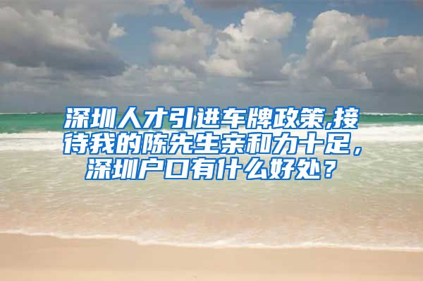 深圳人才引进车牌政策,接待我的陈先生亲和力十足，深圳户口有什么好处？