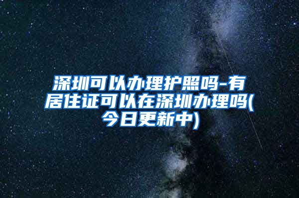 深圳可以办理护照吗-有居住证可以在深圳办理吗(今日更新中)