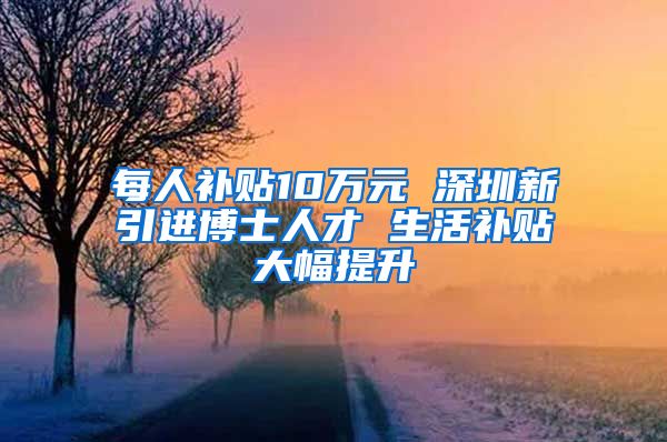 每人补贴10万元 深圳新引进博士人才 生活补贴大幅提升