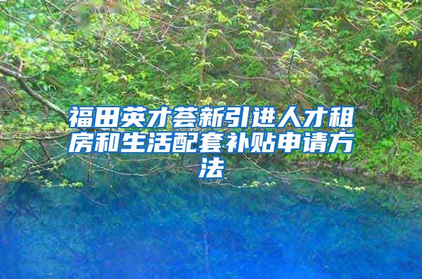 福田英才荟新引进人才租房和生活配套补贴申请方法