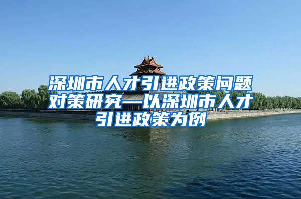 深圳市人才引进政策问题对策研究—以深圳市人才引进政策为例