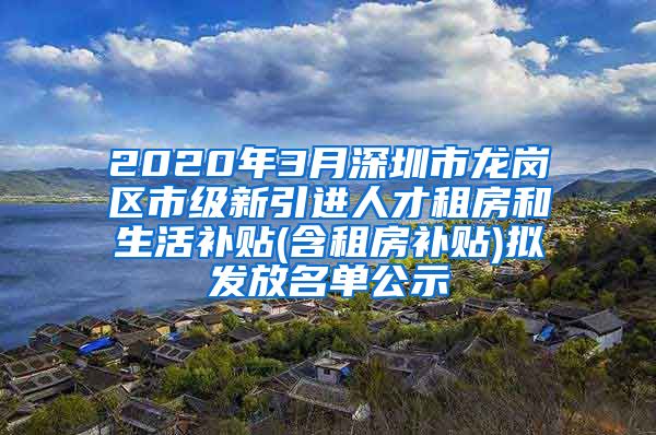 2020年3月深圳市龙岗区市级新引进人才租房和生活补贴(含租房补贴)拟发放名单公示