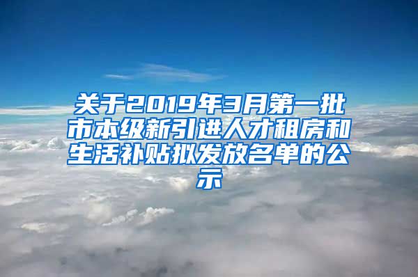 关于2019年3月第一批市本级新引进人才租房和生活补贴拟发放名单的公示