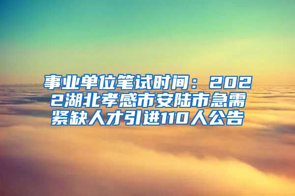 事业单位笔试时间：2022湖北孝感市安陆市急需紧缺人才引进110人公告