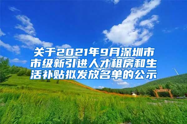 关于2021年9月深圳市市级新引进人才租房和生活补贴拟发放名单的公示