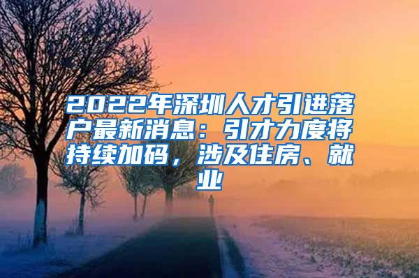 2022年深圳人才引进落户最新消息：引才力度将持续加码，涉及住房、就业