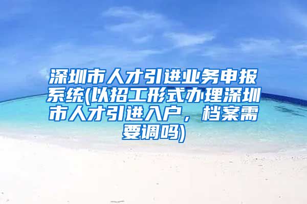 深圳市人才引进业务申报系统(以招工形式办理深圳市人才引进入户，档案需要调吗)