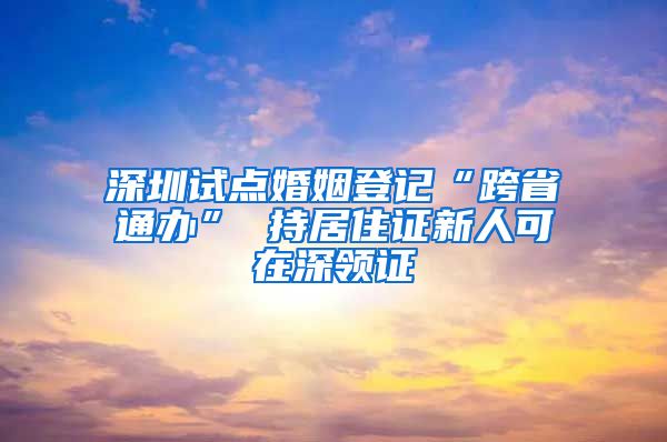 深圳试点婚姻登记“跨省通办” 持居住证新人可在深领证