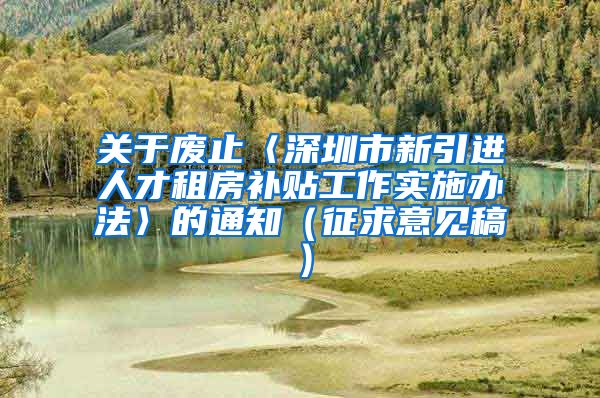 关于废止〈深圳市新引进人才租房补贴工作实施办法〉的通知（征求意见稿）