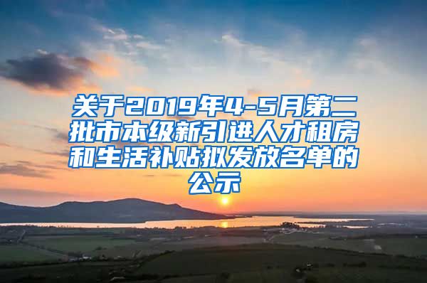 关于2019年4-5月第二批市本级新引进人才租房和生活补贴拟发放名单的公示