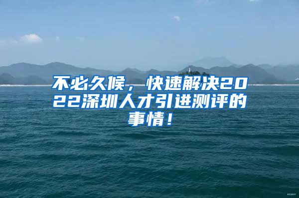 不必久候，快速解决2022深圳人才引进测评的事情！