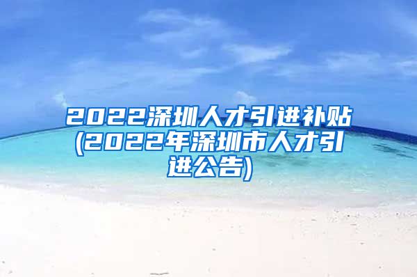 2022深圳人才引进补贴(2022年深圳市人才引进公告)