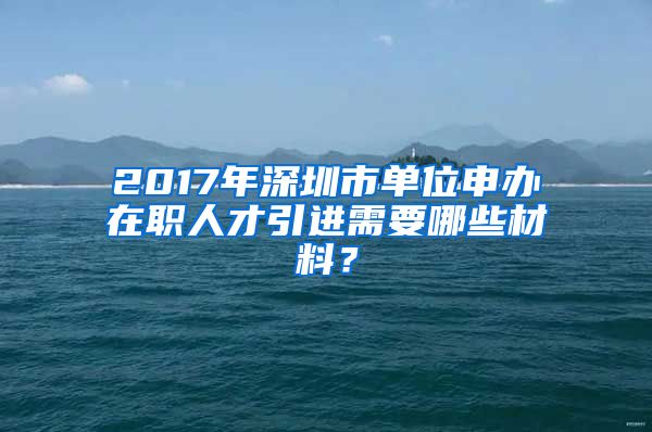 2017年深圳市单位申办在职人才引进需要哪些材料？