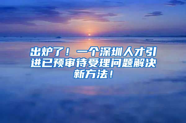 出炉了！一个深圳人才引进已预审待受理问题解决新方法！