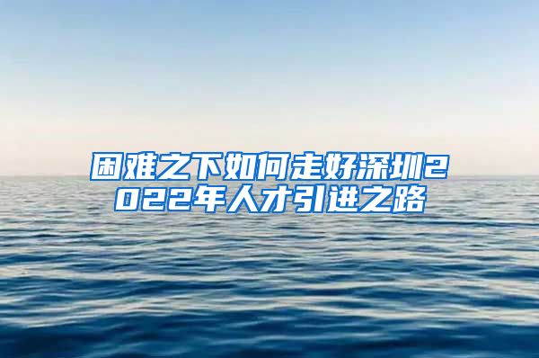 困难之下如何走好深圳2022年人才引进之路