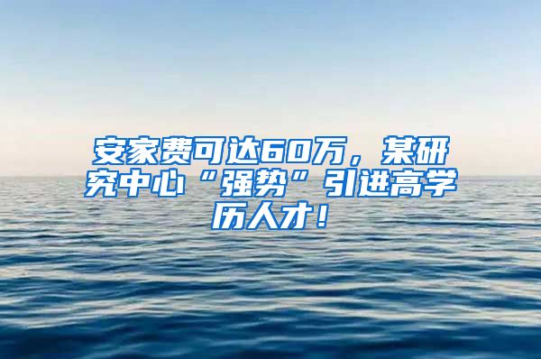 安家费可达60万，某研究中心“强势”引进高学历人才！