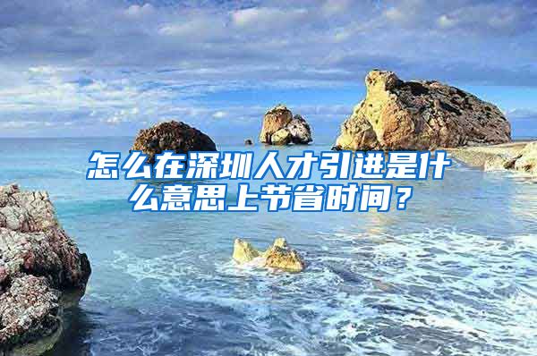 怎么在深圳人才引进是什么意思上节省时间？