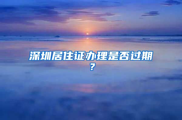 深圳居住证办理是否过期？