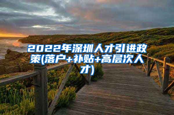 2022年深圳人才引进政策(落户+补贴+高层次人才)