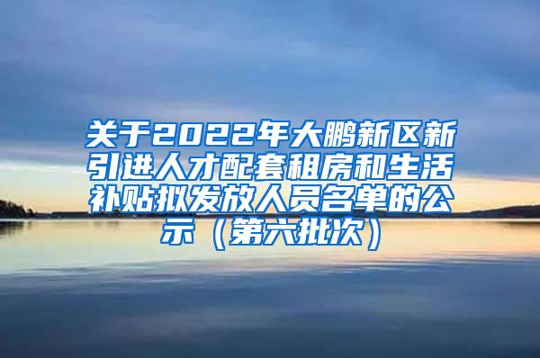 关于2022年大鹏新区新引进人才配套租房和生活补贴拟发放人员名单的公示（第六批次）