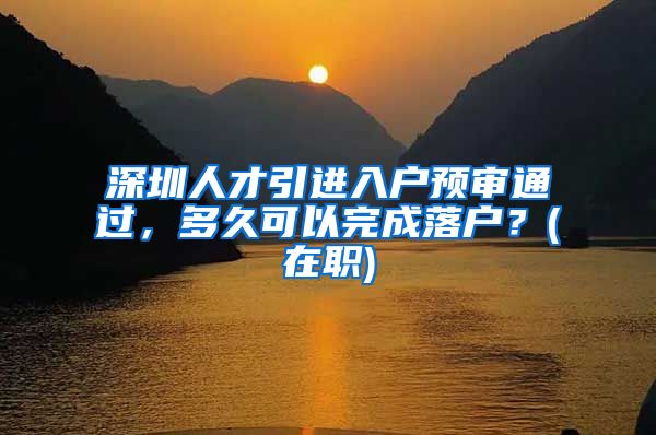 深圳人才引进入户预审通过，多久可以完成落户？(在职)