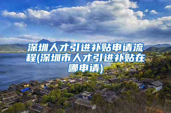 深圳人才引进补贴申请流程(深圳市人才引进补贴在哪申请)