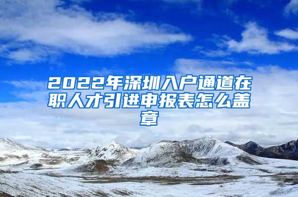 2022年深圳入户通道在职人才引进申报表怎么盖章