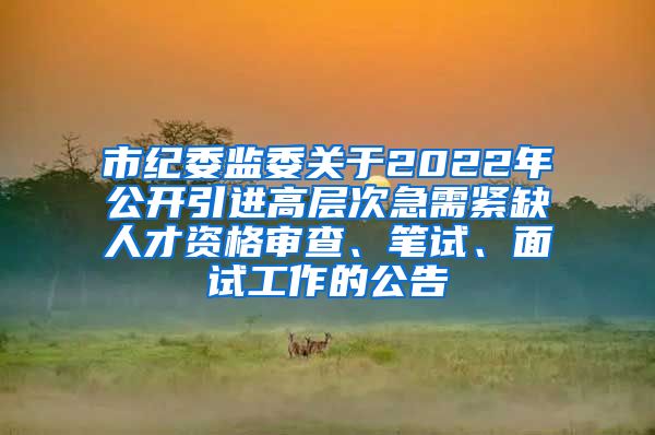 市纪委监委关于2022年公开引进高层次急需紧缺人才资格审查、笔试、面试工作的公告