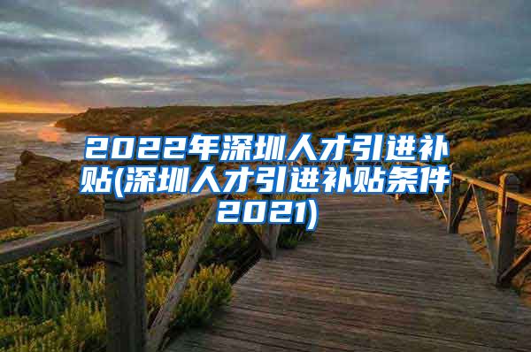 2022年深圳人才引进补贴(深圳人才引进补贴条件2021)