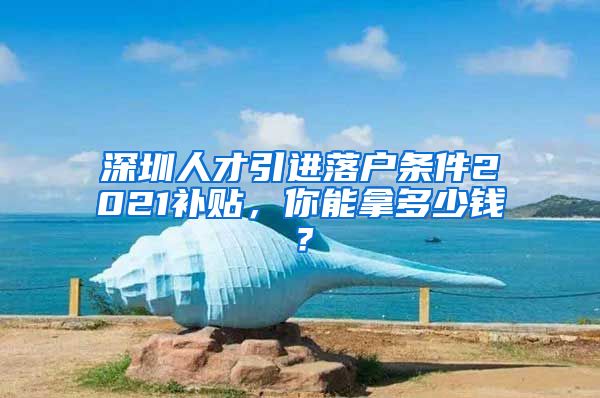 深圳人才引进落户条件2021补贴，你能拿多少钱？