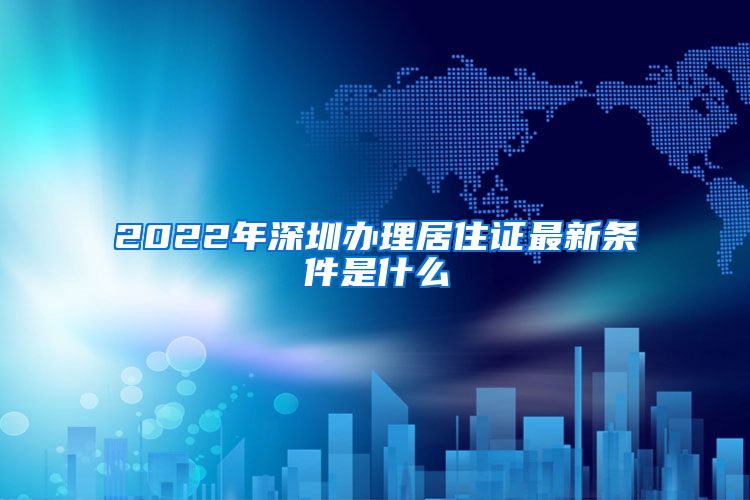 2022年深圳办理居住证最新条件是什么