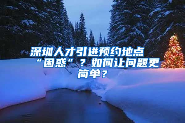 深圳人才引进预约地点“困惑”？如何让问题更简单？