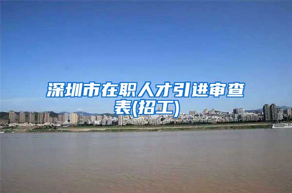 深圳市在职人才引进审查表(招工)