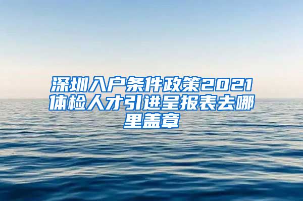 深圳入户条件政策2021体检人才引进呈报表去哪里盖章