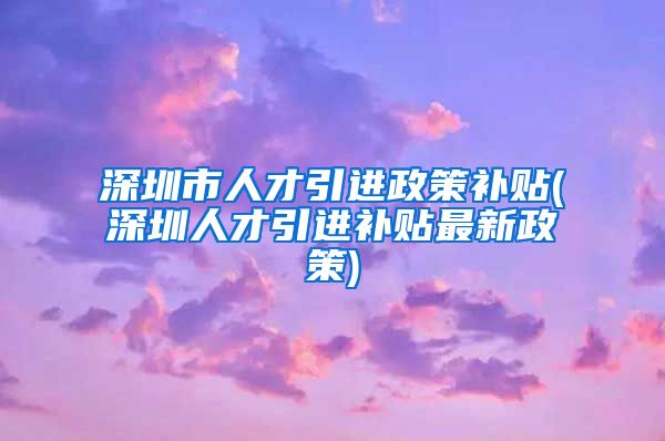 深圳市人才引进政策补贴(深圳人才引进补贴最新政策)