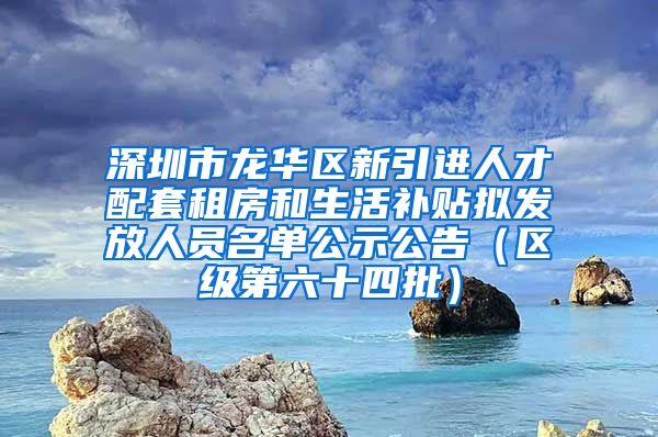 深圳市龙华区新引进人才配套租房和生活补贴拟发放人员名单公示公告（区级第六十四批）